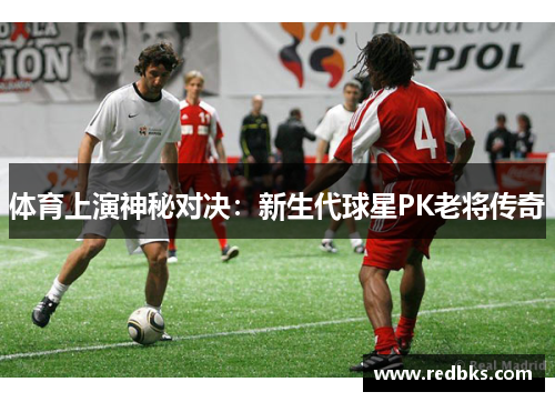 体育上演神秘对决：新生代球星PK老将传奇
